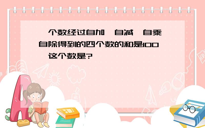 一个数经过自加,自减,自乘,自除得到的四个数的和是100,这个数是?