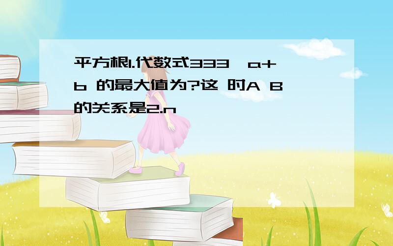 平方根1.代数式333√a+b 的最大值为?这 时A B的关系是2.n