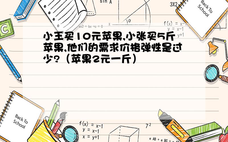 小王买10元苹果,小张买5斤苹果,他们的需求价格弹性是过少?（苹果2元一斤）