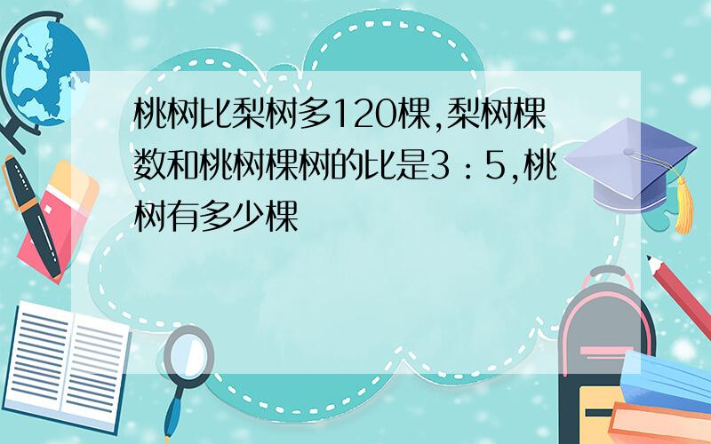 桃树比梨树多120棵,梨树棵数和桃树棵树的比是3：5,桃树有多少棵