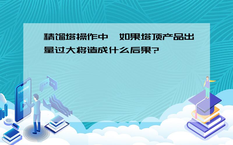 精馏塔操作中,如果塔顶产品出量过大将造成什么后果?