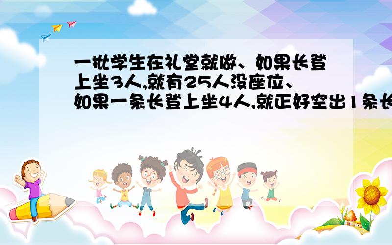 一批学生在礼堂就做、如果长登上坐3人,就有25人没座位、如果一条长登上坐4人,就正好空出1条长凳、