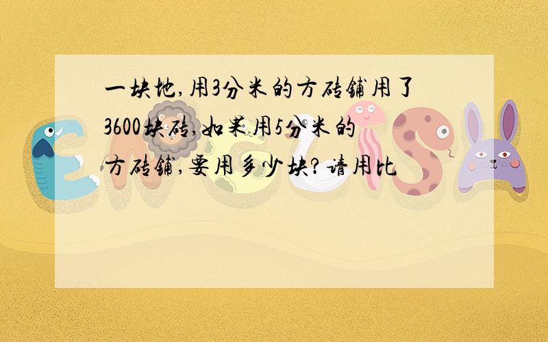 一块地,用3分米的方砖铺用了3600块砖,如果用5分米的方砖铺,要用多少块?请用比