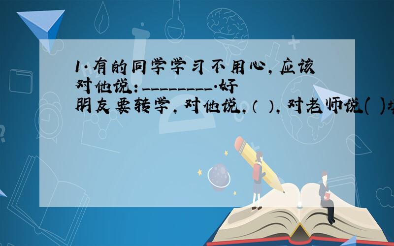 1·有的同学学习不用心,应该对他说：________.好朋友要转学,对他说,（ ）,对老师说( )填诗