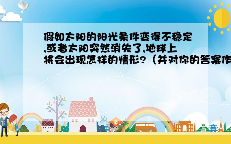 假如太阳的阳光条件变得不稳定,或者太阳突然消失了,地球上将会出现怎样的情形?（并对你的答案作出解释）