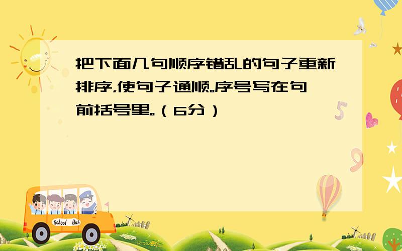 把下面几句顺序错乱的句子重新排序，使句子通顺。序号写在句前括号里。（6分）