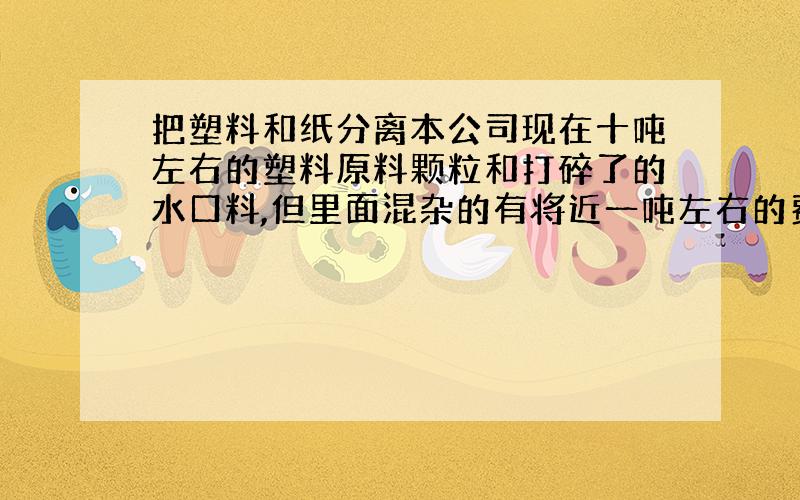 把塑料和纸分离本公司现在十吨左右的塑料原料颗粒和打碎了的水口料,但里面混杂的有将近一吨左右的费纸屑,有没有什么好一点 经