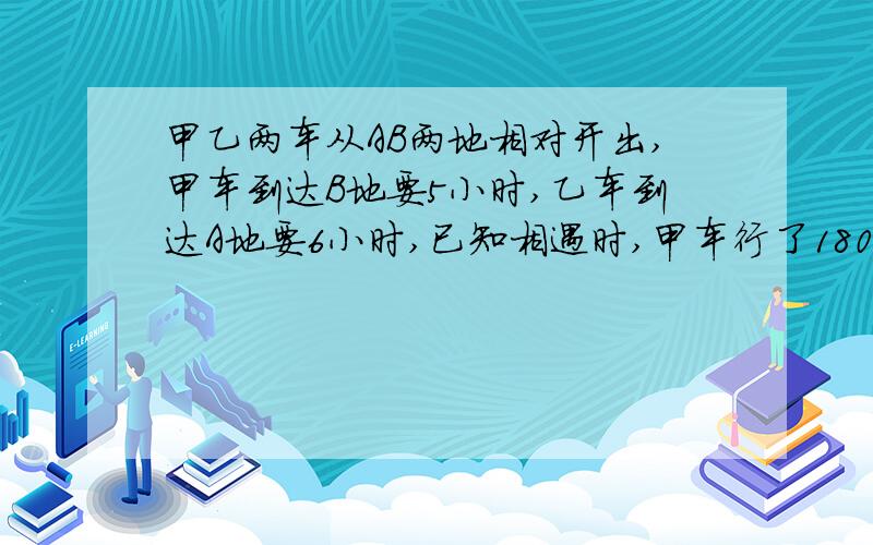 甲乙两车从AB两地相对开出,甲车到达B地要5小时,乙车到达A地要6小时,已知相遇时,甲车行了180千米.