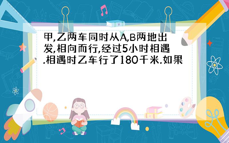 甲,乙两车同时从A,B两地出发,相向而行,经过5小时相遇.相遇时乙车行了180千米.如果