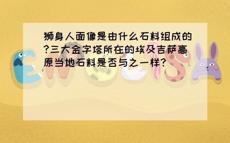 狮身人面像是由什么石料组成的?三大金字塔所在的埃及吉萨高原当地石料是否与之一样?