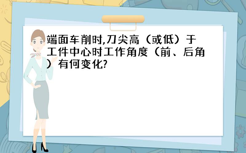 端面车削时,刀尖高（或低）于工件中心时工作角度（前、后角）有何变化?