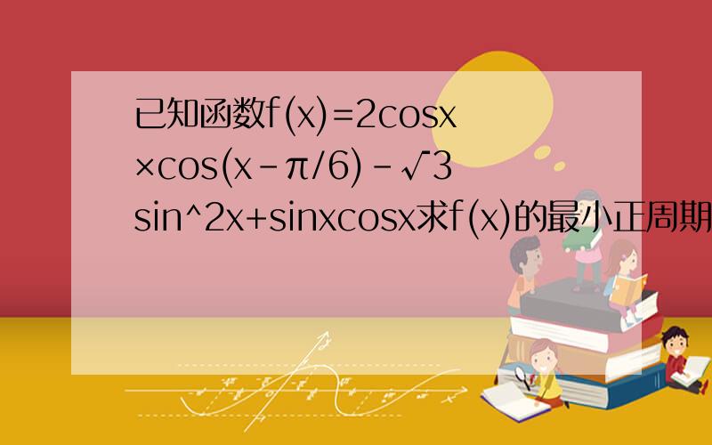 已知函数f(x)=2cosx×cos(x-π/6)-√3sin^2x+sinxcosx求f(x)的最小正周期