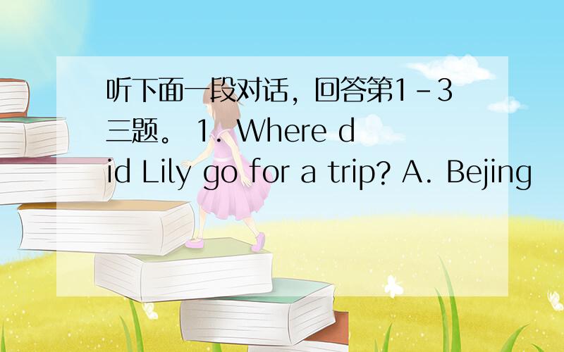 听下面一段对话，回答第1-3三题。 1. Where did Lily go for a trip? A. Bejing