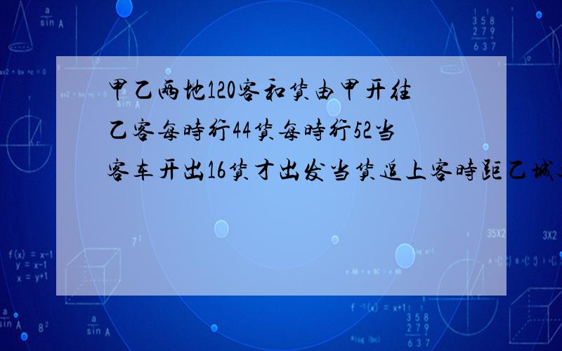 甲乙两地120客和货由甲开往乙客每时行44货每时行52当客车开出16货才出发当货追上客时距乙城还有多远