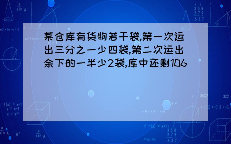 某仓库有货物若干袋,第一次运出三分之一少四袋,第二次运出余下的一半少2袋,库中还剩106