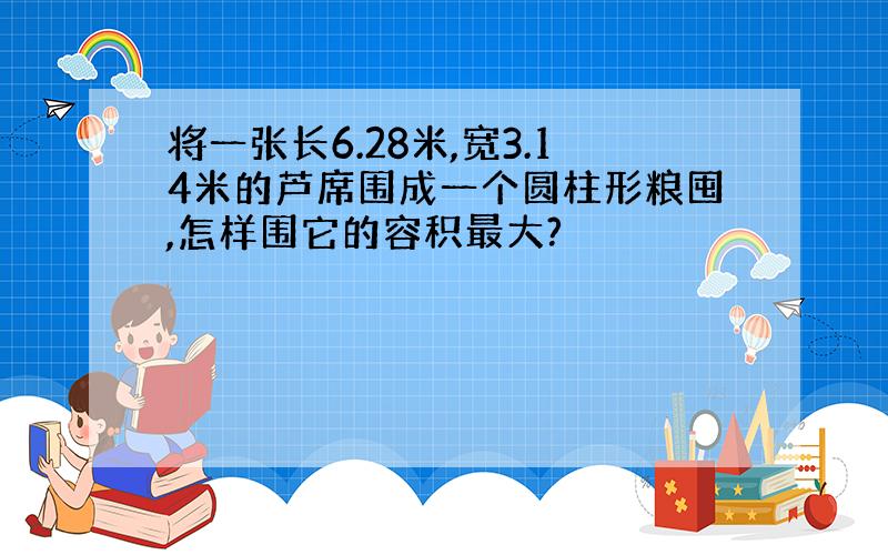 将一张长6.28米,宽3.14米的芦席围成一个圆柱形粮囤,怎样围它的容积最大?