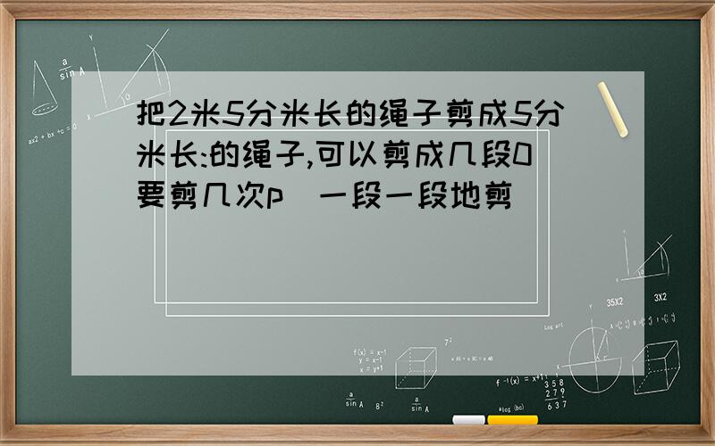 把2米5分米长的绳子剪成5分米长:的绳子,可以剪成几段0要剪几次p(一段一段地剪)