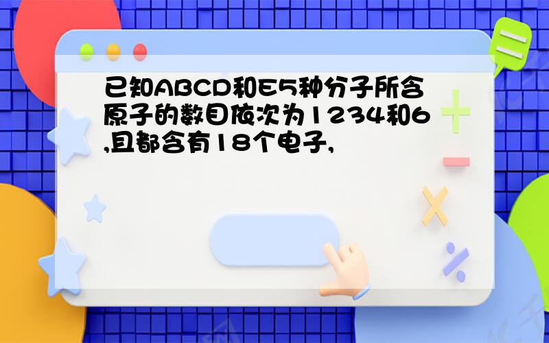 已知ABCD和E5种分子所含原子的数目依次为1234和6,且都含有18个电子,