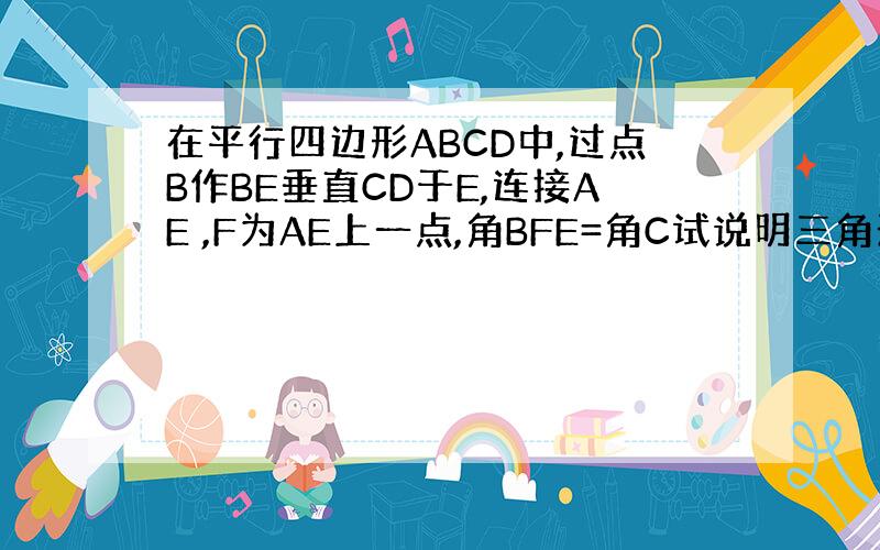 在平行四边形ABCD中,过点B作BE垂直CD于E,连接AE ,F为AE上一点,角BFE=角C试说明三角形ABF与三角形E