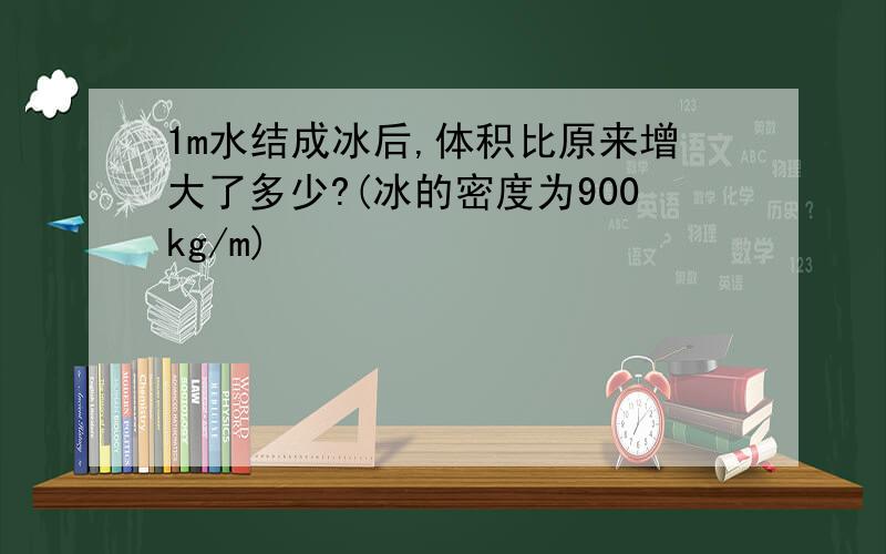 1m水结成冰后,体积比原来增大了多少?(冰的密度为900kg/m)