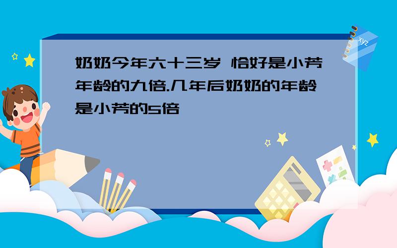 奶奶今年六十三岁 恰好是小芳年龄的九倍.几年后奶奶的年龄是小芳的5倍