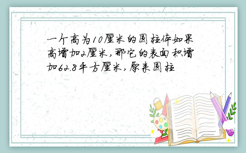一个高为10厘米的圆柱体如果高增加2厘米,那它的表面积增加62.8平方厘米,原来圆柱