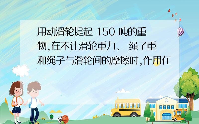 用动滑轮提起 150 吨的重物,在不计滑轮重力、 绳子重和绳子与滑轮间的摩擦时,作用在