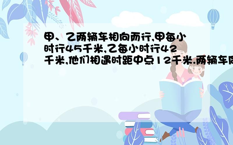 甲、乙两辆车相向而行,甲每小时行45千米,乙每小时行42千米,他们相遇时距中点12千米.两辆车同时开出后经