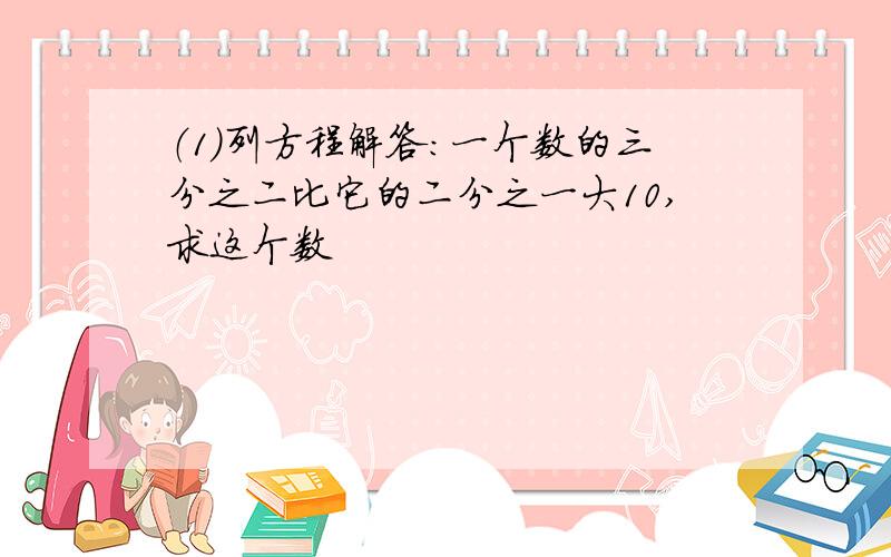 （1）列方程解答：一个数的三分之二比它的二分之一大10,求这个数