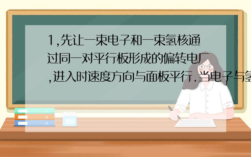 1,先让一束电子和一束氢核通过同一对平行板形成的偏转电厂,进入时速度方向与面板平行.当电子与氢核的初速度相同时,电子和氢