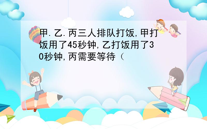 甲.乙.丙三人排队打饭,甲打饭用了45秒钟,乙打饭用了30秒钟,丙需要等待（