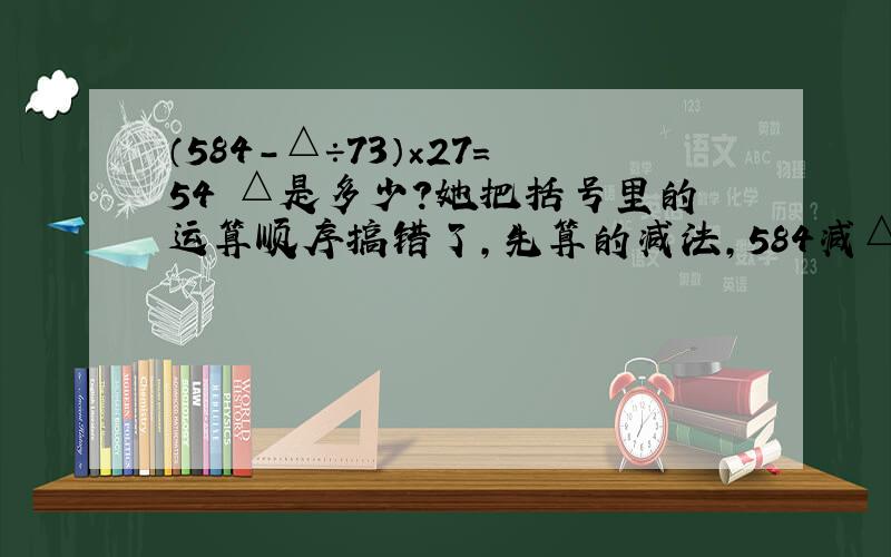 （584－△÷73）×27=54 △是多少?她把括号里的运算顺序搞错了,先算的减法,584减△里的数,结果为54.这