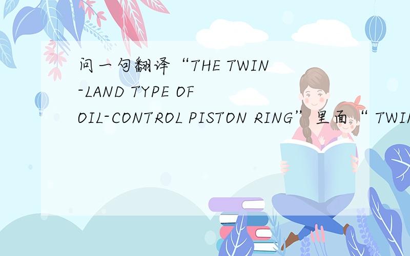 问一句翻译“THE TWIN-LAND TYPE OF OIL-CONTROL PISTON RING”里面“ TWIN