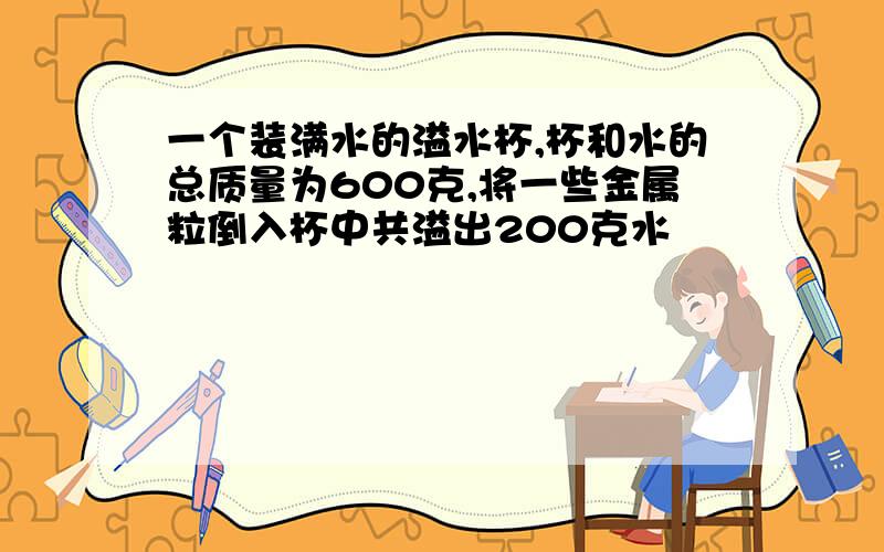 一个装满水的溢水杯,杯和水的总质量为600克,将一些金属粒倒入杯中共溢出200克水