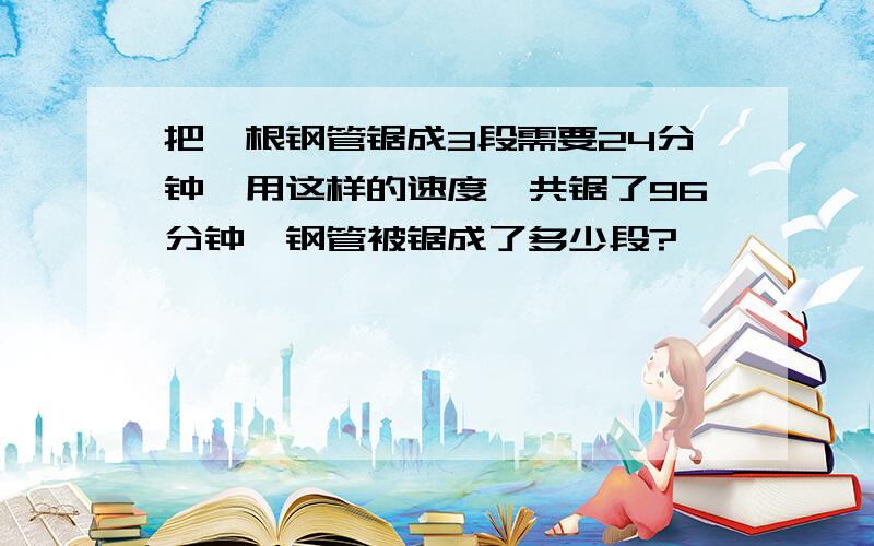 把一根钢管锯成3段需要24分钟,用这样的速度一共锯了96分钟,钢管被锯成了多少段?