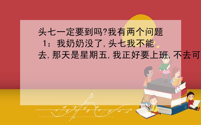 头七一定要到吗?我有两个问题 1：我奶奶没了,头七我不能去,那天是星期五,我正好要上班,不去可以吗?还是一定要去得呢?2