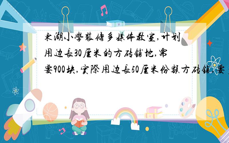 东湖小学装修多媒体教室,计划用边长30厘米的方砖铺地,需要900块,实际用边长50厘米份额方砖铺,要多少块