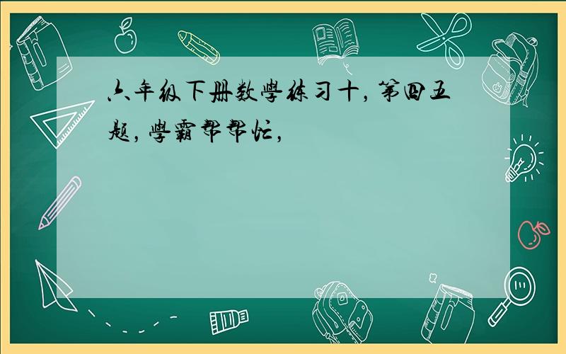 六年级下册数学练习十，第四五题，学霸帮帮忙，