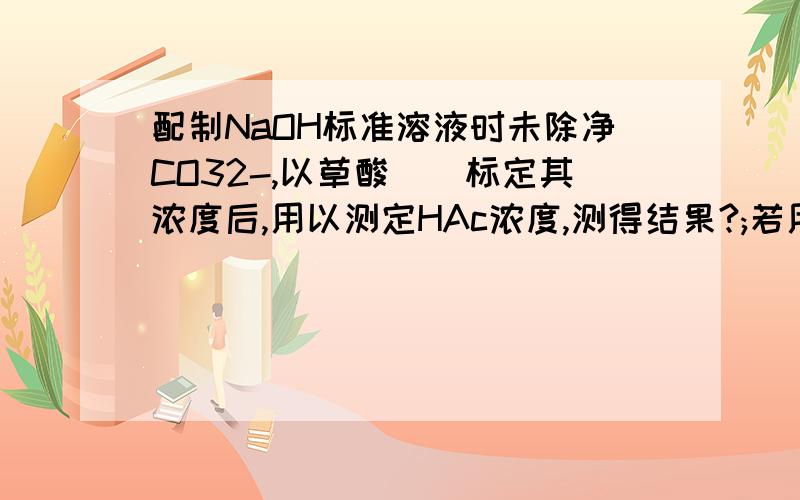 配制NaOH标准溶液时未除净CO32-,以草酸()标定其浓度后,用以测定HAc浓度,测得结果?;若用以测定HCl-NH4