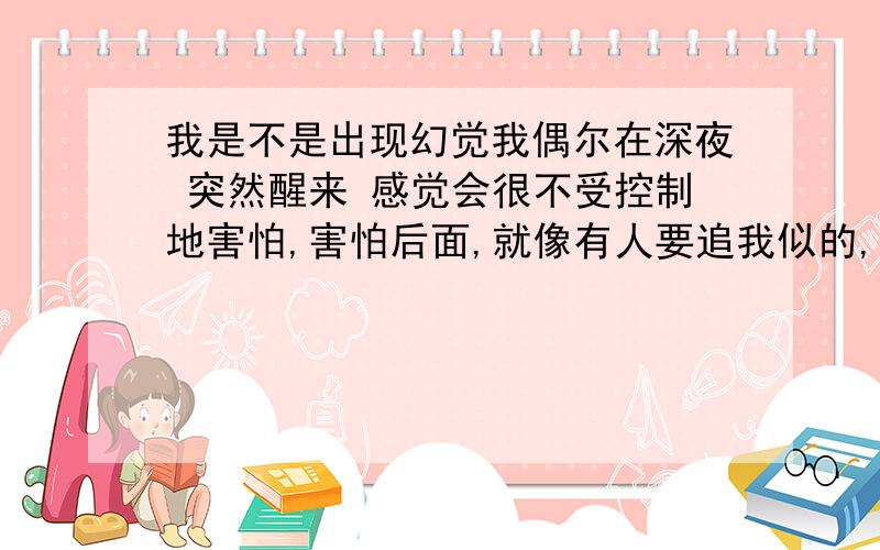 我是不是出现幻觉我偶尔在深夜 突然醒来 感觉会很不受控制地害怕,害怕后面,就像有人要追我似的,而且强迫自己谁在墙上会觉得