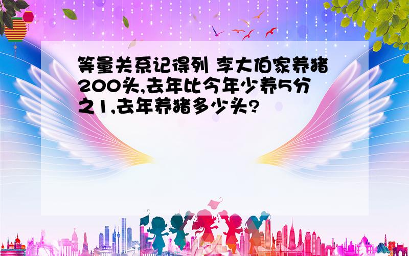 等量关系记得列 李大伯家养猪200头,去年比今年少养5分之1,去年养猪多少头?