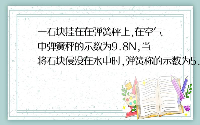 一石块挂在在弹簧秤上,在空气中弹簧秤的示数为9.8N,当将石块侵没在水中时,弹簧称的示数为5.88N,