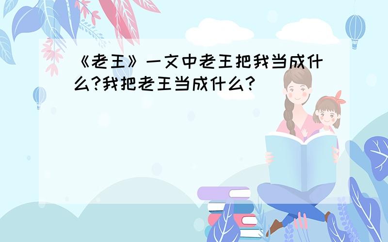 《老王》一文中老王把我当成什么?我把老王当成什么?