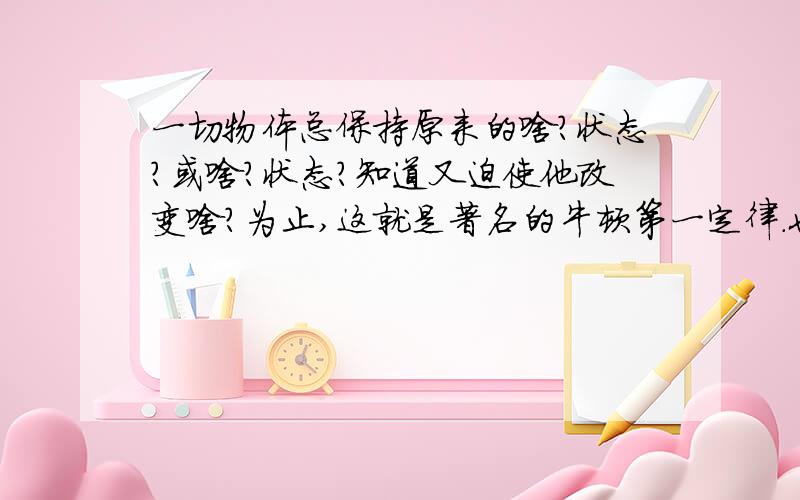 一切物体总保持原来的啥?状态?或啥?状态?知道又迫使他改变啥?为止,这就是著名的牛顿第一定律.也叫