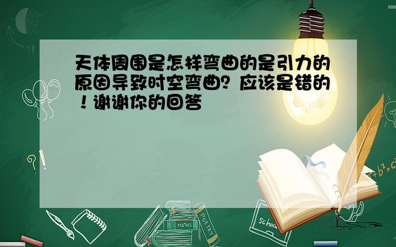 天体周围是怎样弯曲的是引力的原因导致时空弯曲？应该是错的！谢谢你的回答