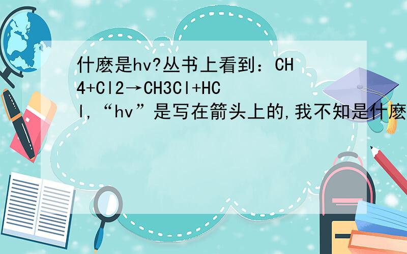 什麽是hv?丛书上看到：CH4+Cl2→CH3Cl+HCl,“hv”是写在箭头上的,我不知是什麽意思.代表光照，有什麽英