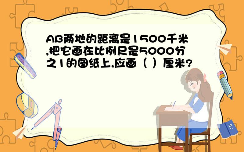 AB两地的距离是1500千米,把它画在比例尺是5000分之1的图纸上,应画（ ）厘米?