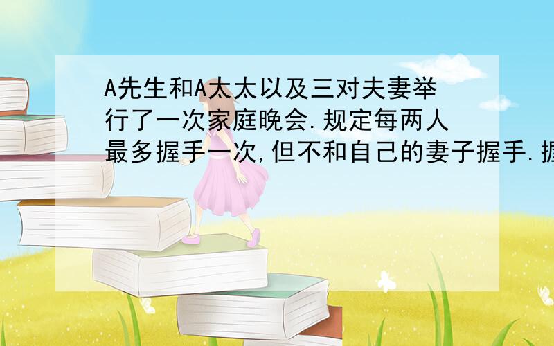 A先生和A太太以及三对夫妻举行了一次家庭晚会.规定每两人最多握手一次,但不和自己的妻子握手.握手完毕后,A先生问了每个人