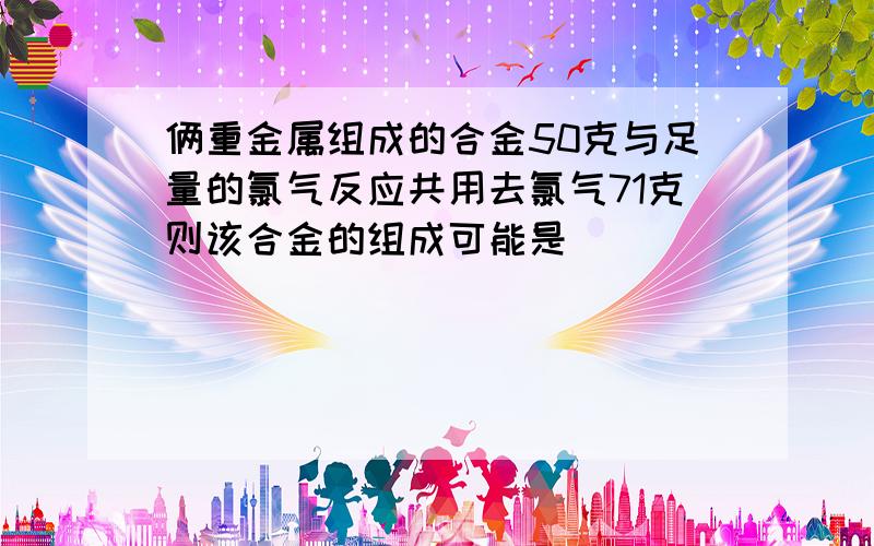 俩重金属组成的合金50克与足量的氯气反应共用去氯气71克则该合金的组成可能是