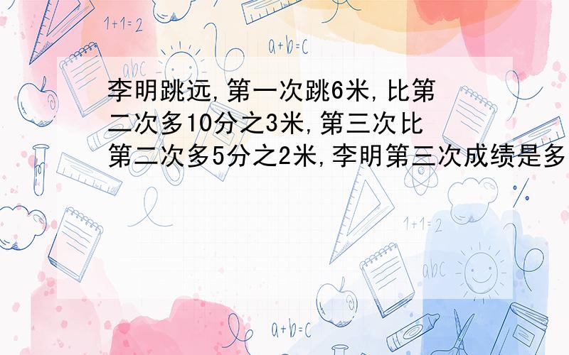 李明跳远,第一次跳6米,比第二次多10分之3米,第三次比第二次多5分之2米,李明第三次成绩是多少?